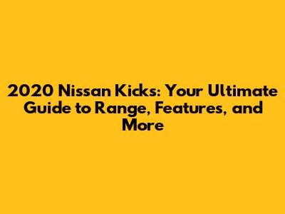 2020 Nissan Kicks: Your Ultimate Guide to Range, Features, and More