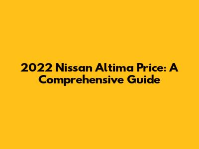 2022 Nissan Altima Price: A Comprehensive Guide