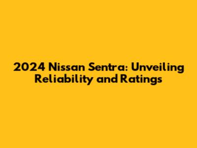 2024 Nissan Sentra: Unveiling Reliability and Ratings
