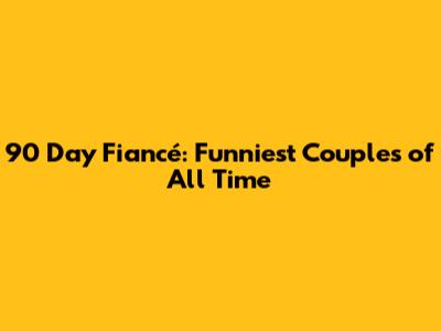 90 Day Fiancé: Funniest Couples of All Time
