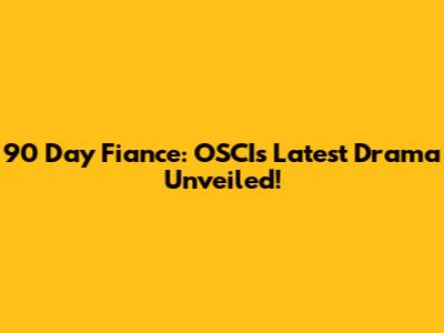 90 Day Fiance: OSCI's Latest Drama Unveiled!