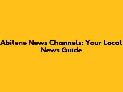 Abilene News Channels: Your Local News Guide