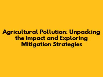 Agricultural Pollution: Unpacking the Impact and Exploring Mitigation Strategies