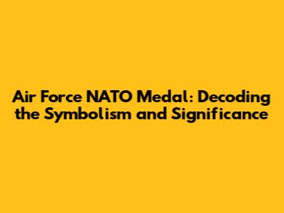 Air Force NATO Medal: Decoding the Symbolism and Significance