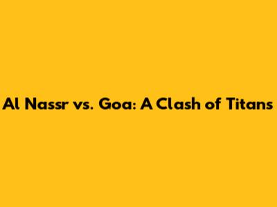 Al Nassr vs. Goa: A Clash of Titans