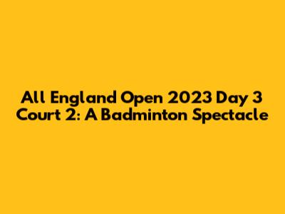 All England Open 2023 Day 3 Court 2: A Badminton Spectacle
