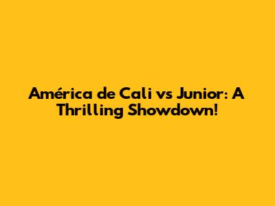 América de Cali vs Junior: A Thrilling Showdown!