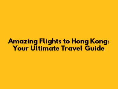 Amazing Flights to Hong Kong: Your Ultimate Travel Guide