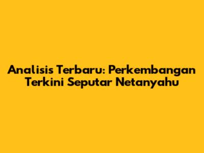 Analisis Terbaru: Perkembangan Terkini Seputar Netanyahu