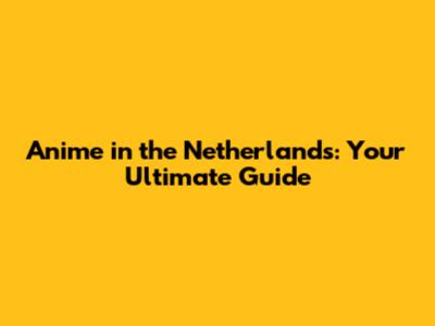 Anime in the Netherlands: Your Ultimate Guide