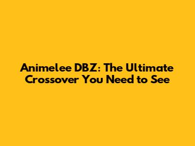 Animelee DBZ: The Ultimate Crossover You Need to See