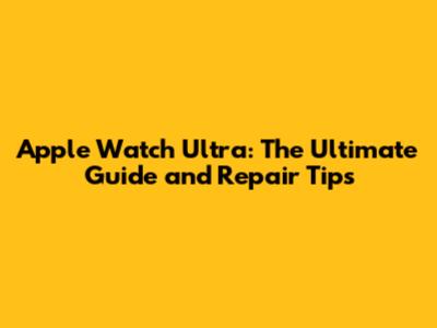 Apple Watch Ultra: The Ultimate Guide and Repair Tips