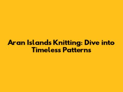 Aran Islands Knitting: Dive into Timeless Patterns