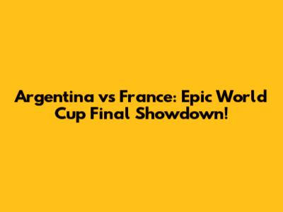 Argentina vs France: Epic World Cup Final Showdown!