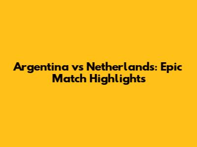 Argentina vs Netherlands: Epic Match Highlights