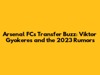 Arsenal FC's Transfer Buzz: Viktor Gyokeres and the 2023 Rumors