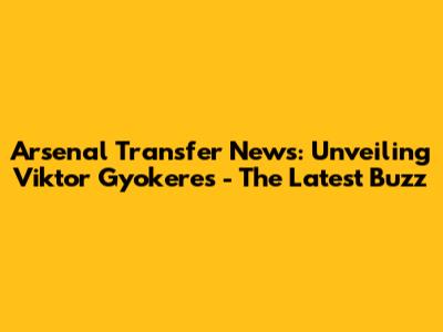 Arsenal Transfer News: Unveiling Viktor Gyokeres - The Latest Buzz