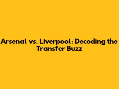 Arsenal vs. Liverpool: Decoding the Transfer Buzz