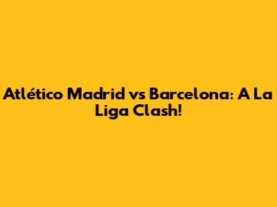 Atlético Madrid vs Barcelona: A La Liga Clash!