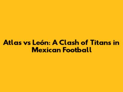 Atlas vs León: A Clash of Titans in Mexican Football