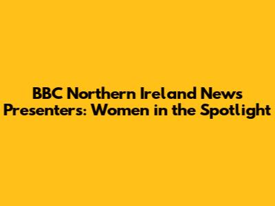 BBC Northern Ireland News Presenters: Women in the Spotlight