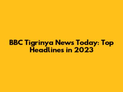 BBC Tigrinya News Today: Top Headlines in 2023