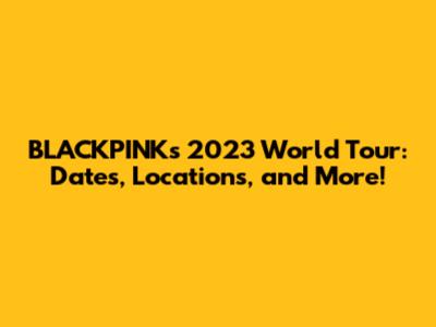 BLACKPINK's 2023 World Tour: Dates, Locations, and More!