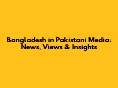 Bangladesh in Pakistani Media: News, Views & Insights