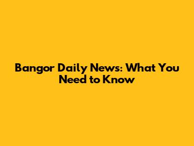 Bangor Daily News: What You Need to Know