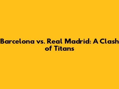 Barcelona vs. Real Madrid: A Clash of Titans