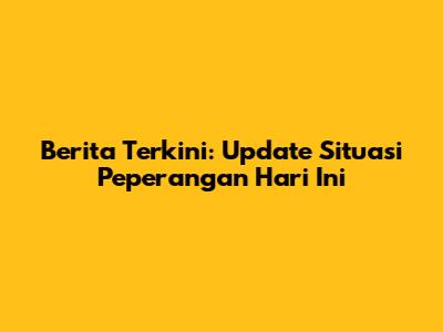Berita Terkini: Update Situasi Peperangan Hari Ini