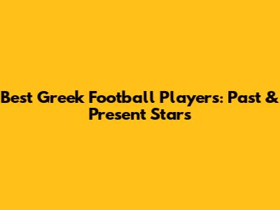 Best Greek Football Players: Past & Present Stars