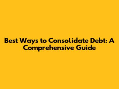 Best Ways to Consolidate Debt: A Comprehensive Guide