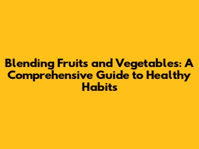 Blending Fruits and Vegetables: A Comprehensive Guide to Healthy Habits