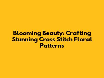 Blooming Beauty: Crafting Stunning Cross Stitch Floral Patterns