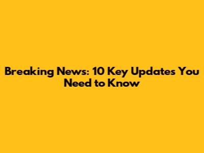 Breaking News: 10 Key Updates You Need to Know