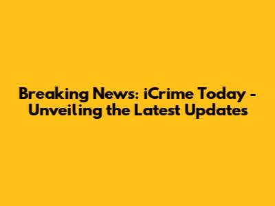 Breaking News: iCrime Today - Unveiling the Latest Updates