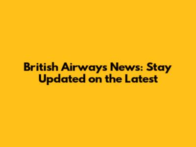 British Airways News: Stay Updated on the Latest