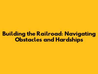 Building the Railroad: Navigating Obstacles and Hardships