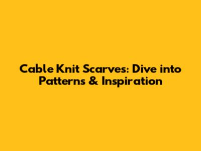 Cable Knit Scarves: Dive into Patterns & Inspiration