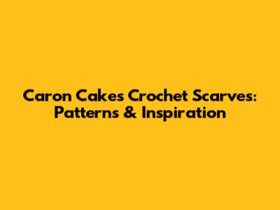 Caron Cakes Crochet Scarves: Patterns & Inspiration