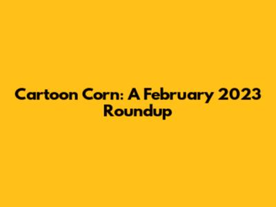 Cartoon Corn: A February 2023 Roundup