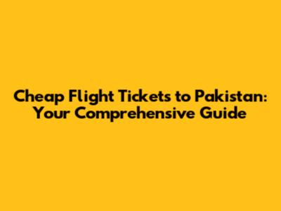 Cheap Flight Tickets to Pakistan: Your Comprehensive Guide