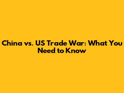 China vs. US Trade War: What You Need to Know