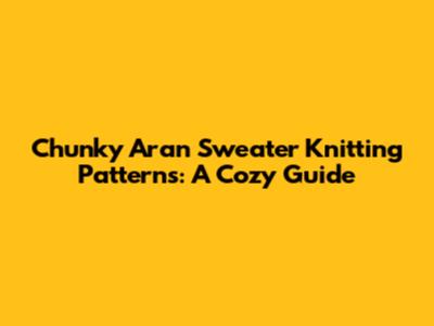 Chunky Aran Sweater Knitting Patterns: A Cozy Guide
