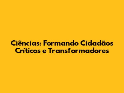Ciências: Formando Cidadãos Críticos e Transformadores