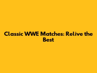 Classic WWE Matches: Relive the Best