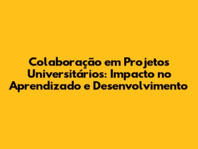 Colaboração em Projetos Universitários: Impacto no Aprendizado e Desenvolvimento