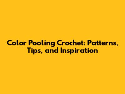 Color Pooling Crochet: Patterns, Tips, and Inspiration