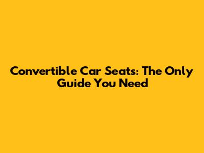 Convertible Car Seats: The Only Guide You Need
